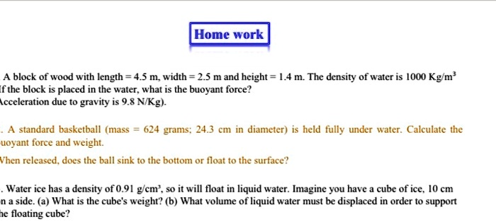 A block of wood with length = 4.5 m, width = 2.5 m and height = 1.4 m. The density of water is 1000 Kg/m³. If the block is placed in the water, what is the buoyant force? (Acceleration due to gravity is 9.8 N/Kg).

A standard basketball (mass = 624 grams; 24.3 cm in diameter) is held fully under water. Calculate the buoyant force and weight.

When released, does the ball sink to the bottom or float to the surface?

Water ice has a density of 0.91 g/cm³, so it will float in liquid water. Imagine you have a cube of ice, 10 cm on a side. (a) What is the cube's weight? (b) What volume of liquid water must be displaced in order to support the floating cube?
