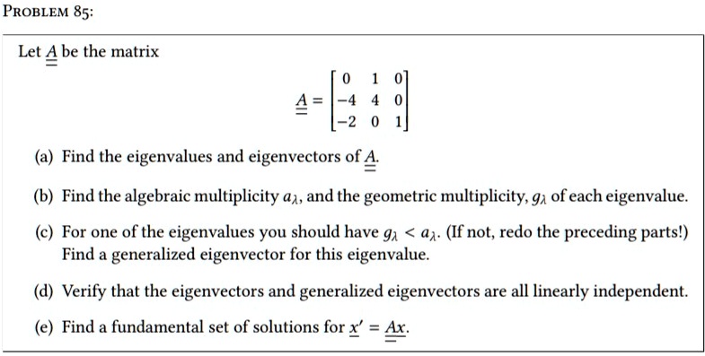 Let A be the matrix
A = [ 0 1 0; -4 4 0; -2 0 1 ]
(a) Find the eigenvalues and eigenvectors of A.
(b) Find the algebraic multiplicity a?, and the geometric multiplicity, g? of each eigenvalue.
(c) For one of the eigenvalues you should have g? < a?. (If not, redo the preceding parts!) Find a generalized eigenvector for this eigenvalue.
(d) Verify that the eigenvectors and generalized eigenvectors are all linearly independent.
(e) Find a fundamental set of solutions for x' = Ax.