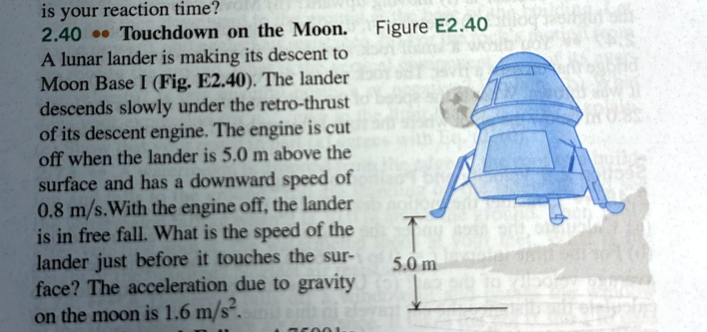 is your reaction time?
2.40?? Touchdown on the Moon. Figure E2.40
A lunar lander is making its descent to
Moon Base I (Fig. E2.40). The lander
descends slowly under the retro-thrust
of its descent engine. The engine is cut
off when the lander is 5.0 m above the
surface and has a downward speed of
0.8 m/s. With the engine off, the lander
is in free fall. What is the speed of the
lander just before it touches the sur-
face? The acceleration due to gravity
on the moon is 1.6 m/s^2.
