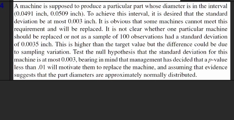 A machine is supposed to produce a particular part whose diameter is in the interval (0.0491 inch, 0.0509 inch). To achieve this interval, it is desired that the standard deviation be at most 0.003 inch. It is obvious that some machines cannot meet this requirement and will be replaced. It is not clear whether one particular machine should be replaced or not as a sample of 100 observations had a standard deviation of 0.0035 inch. This is higher than the target value but the difference could be due to sampling variation. Test the null hypothesis that the standard deviation for this machine is at most 0.003, bearing in mind that management has decided that a p-value less than .01 will motivate them to replace the machine, and assuming that evidence suggests that the part diameters are approximately normally distributed.