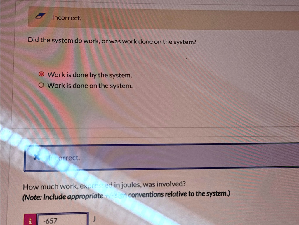 Incorrect.
Did the system do work, or was work done on the system?
Work is done by the system.
Work is done on the system.
correct.
How much work, expressed in joules, was involved?
(Note: Include appropriate +/-sion conventions relative to the system.)
-657