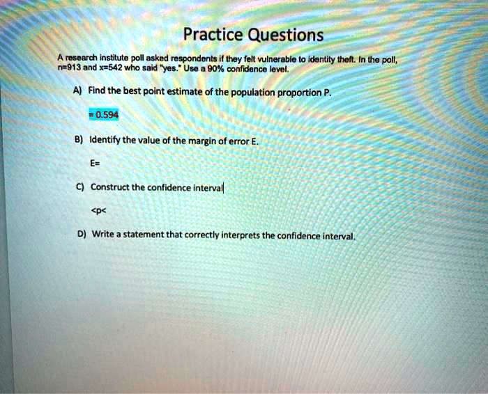 Practice Questions
A research institute poll asked respondents if they felt vulnerable to identity theft. In the poll, n=913 and x=542 who said "yes." Use a 90% confidence level.

A) Find the best point estimate of the population proportion P.
= 0.594

B) Identify the value of the margin of error E.
E=

C) Construct the confidence interval
<p<

D) Write a statement that correctly interprets the confidence interval.