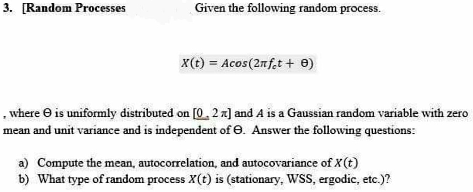 Random Processes

Given the following random process

X(t) = A cos(2? fc t + ?)

where ? is uniformly distributed on [0, 2?] and A is a Gaussian random variable with zero mean and unit variance and is independent of ?. Answer the following questions:

a) Compute the mean, autocorrelation, and autocovariance of X(t).

b) What type of random process X(t) is (stationary, WSS, ergodic, etc.)?