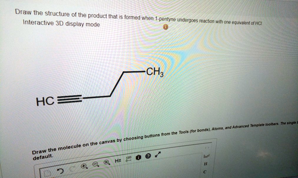 Draw the structure of the product that is formed when 1-pentyne undergoes reaction with one equivalent of HCl. Interactive 3D display mode HC CH3 Draw the molecule on the canvas by choosing buttons from the Tools (for bonds), Atoms, and Advanced Template toolbars.
