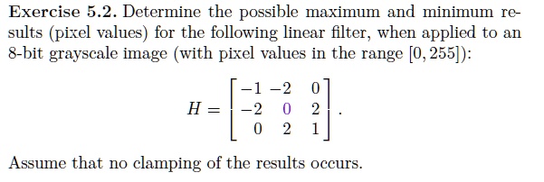 Determine the possible maximum and minimum results (pixel values) for the following linear filter, when applied to an 8-bit grayscale image (with pixel values in the range [0, 255]):

H = eginbmatrix
-1     -2     0 -2     0     2 0     2     1
endbmatrix.

Assume that no clamping of the results occurs.