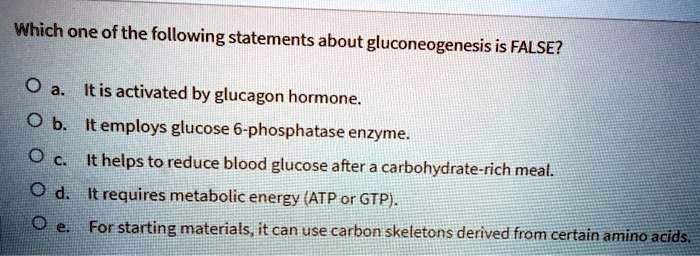 Which one of the following statements about gluconeogenesis is FALSE?
a. It is activated by glucagon hormone.
b. It employs glucose 6-phosphatase enzyme.
c. It helps to reduce blood glucose after a carbohydrate-rich meal.
d. It requires metabolic energy (ATP or GTP).
e. For starting materials, it can use carbon skeletons derived from certain amino acids.