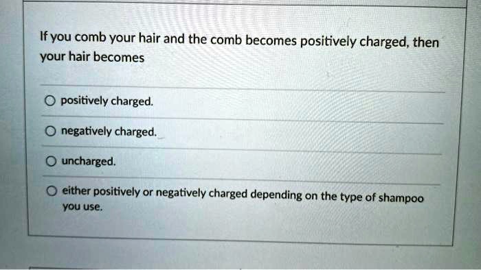 If you comb your hair and the comb becomes positively charged, then your hair becomes
positively charged.
negatively charged.
uncharged.
either positively or negatively charged depending on the type of shampoo you use.