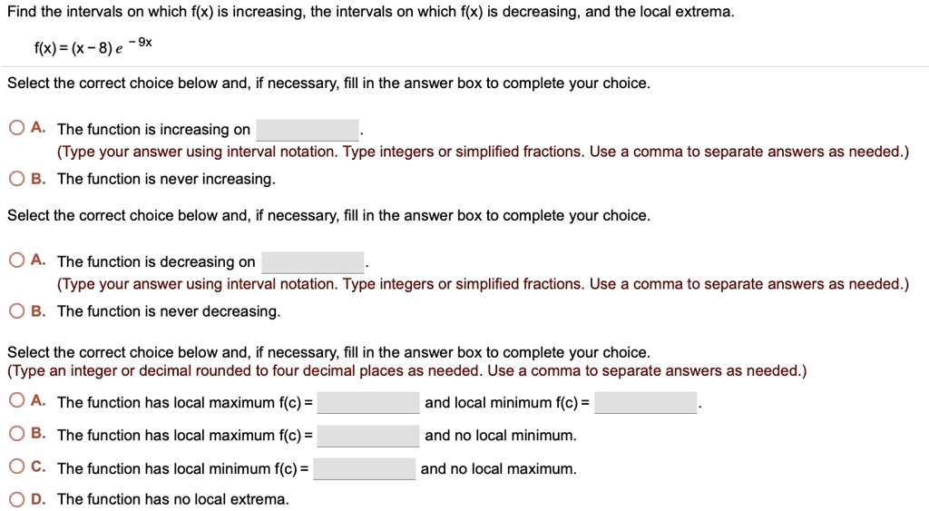 Find the intervals on which f(x) is increasing, the intervals on which f(x) is decreasing, and the local extrema.
f(x) = (x - 8) e ^ -9x
Select the correct choice below and, if necessary, fill in the answer box to complete your choice.
A. The function is increasing on .
(Type your answer using interval notation. Type integers or simplified fractions. Use a comma to separate answers as needed.)
B. The function is never increasing.
Select the correct choice below and, if necessary, fill in the answer box to complete your choice.
A. The function is decreasing on .
(Type your answer using interval notation. Type integers or simplified fractions. Use a comma to separate answers as needed.)
B. The function is never decreasing.
Select the correct choice below and, if necessary, fill in the answer box to complete your choice.
(Type an integer or decimal rounded to four decimal places as needed. Use a comma to separate answers as needed.)
A. The function has local maximum f(c) = and local minimum f(c) = .
B. The function has local maximum f(c) = and no local minimum.
C. The function has local minimum f(c) = and no local maximum.
D. The function has no local extrema.