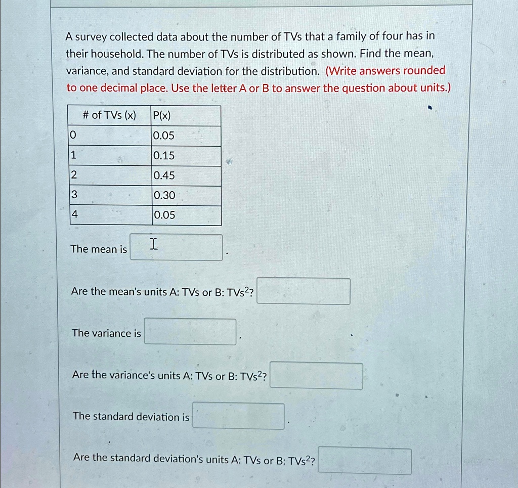 A survey collected data about the number of TVs that a family of four has in
their household. The number of TVs is distributed as shown. Find the mean,
variance, and standard deviation for the distribution. (Write answers rounded
to one decimal place. Use the letter A or B to answer the question about units.)
# of TVs (x) P(x)
0
0.05
1
0.15
2
0.45
3
0.30
4
0.05
The mean is
Are the mean's units A: TVs or B: TVs^2?
The variance is
Are the variance's units A: TVs or B: TVs^2?
The standard deviation is
Are the standard deviation's units A: TVs or B: TVs^2?