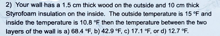 2) Your wall has a 1.5 cm thick wood on the outside and 10 cm thick Styrofoam insulation on the inside. The outside temperature is 15 °F and inside the temperature is 10.8 °F then the temperature between the two layers of the wall is a) 68.4 °F, b) 42.9 °F, c) 17.1 °F, or d) 12.7 °F.