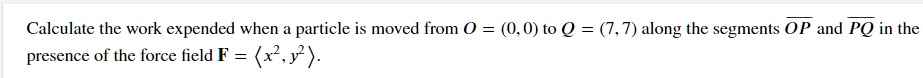 Calculate the work expended when a particle is moved from O = (0,0) to Q = (7,7) along the segments OP and PQ in the presence of the force field F = (x^2, y^2).