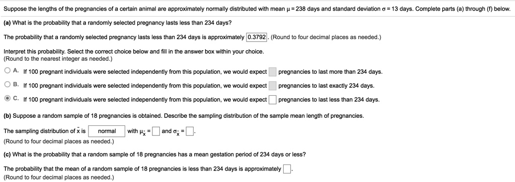 Suppose the lengths of the pregnancies of a certain animal are approximately normally distributed with mean ? = 238 days and standard deviation ? = 13 days. Complete parts (a) through (f) below.
(a) What is the probability that a randomly selected pregnancy lasts less than 234 days?
The probability that a randomly selected pregnancy lasts less than 234 days is approximately 0.3792. (Round to four decimal places as needed.)
Interpret this probability. Select the correct choice below and fill in the answer box within your choice.
(Round to the nearest integer as needed.)
A. If 100 pregnant individuals were selected independently from this population, we would expect pregnancies to last more than 234 days.
B. If 100 pregnant individuals were selected independently from this population, we would expect pregnancies to last exactly 234 days.
C. If 100 pregnant individuals were selected independently from this population, we would expect pregnancies to last less than 234 days.
(b) Suppose a random sample of 18 pregnancies is obtained. Describe the sampling distribution of the sample mean length of pregnancies.
The sampling distribution of x? is normal with ?x? = and ?x? = .
(Round to four decimal places as needed.)
(c) What is the probability that a random sample of 18 pregnancies has a mean gestation period of 234 days or less?
The probability that the mean of a random sample of 18 pregnancies is less than 234 days is approximately 
(Round to four decimal places as needed.)