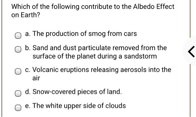 Which of the following contribute to the Albedo Effect on Earth?

a. The production of smog from cars
b. Sand and dust particulate removed from the surface of the planet during a sandstorm
c. Volcanic eruptions releasing aerosols into the air
d. Snow-covered pieces of land.
e. The white upper side of clouds