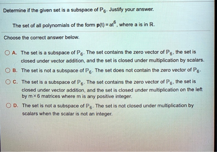 Determine if the given set is a subspace of P6. Justify your answer.
The set of all polynomials of the form p(t) = at^6, where a is in R.
Choose the correct answer below.
A. The set is a subspace of P6. The set contains the zero vector of P6, the set is closed under vector addition, and the set is closed under multiplication by scalars.
B. The set is not a subspace of P6. The set does not contain the zero vector of P6.
C. The set is a subspace of P6. The set contains the zero vector of P6, the set is closed under vector addition, and the set is closed under multiplication on the left by m x 6 matrices where m is any positive integer.
D. The set is not a subspace of P6. The set is not closed under multiplication by scalars when the scalar is not an integer.