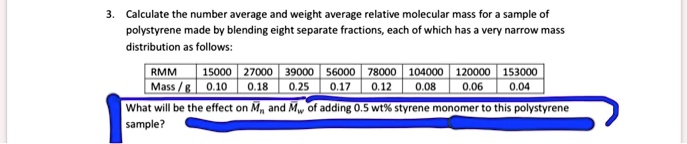3. Calculate the number average and weight average relative molecular mass for a sample of polystyrene made by blending eight separate fractions, each of which has a very narrow mass distribution as follows:

| RMM | 15000 | 27000 | 39000 | 56000 | 78000 | 104000 | 120000 | 153000 |
|—|—|—|—|—|—|—|—|—|
| Mass / g | 0.10 | 0.18 | 0.25 | 0.17 | 0.12 | 0.08 | 0.06 | 0.04 |

What will be the effect on ?? and ?? of adding 0.5 wt% styrene monomer to this polystyrene sample?