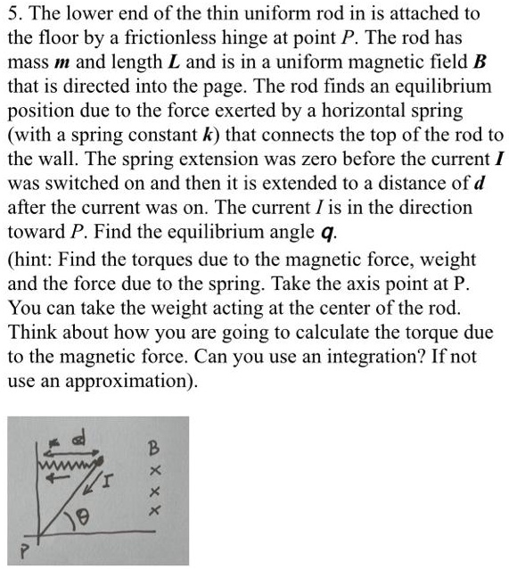 5. The lower end of the thin uniform rod in is attached to the floor by a frictionless hinge at point P. The rod has mass m and length L and is in a uniform magnetic field B that is directed into the page. The rod finds an equilibrium position due to the force exerted by a horizontal spring (with a spring constant k) that connects the top of the rod to the wall. The spring extension was zero before the current I was switched on and then it is extended to a distance of d after the current was on. The current I is in the direction toward P. Find the equilibrium angle q.
(hint: Find the torques due to the magnetic force, weight and the force due to the spring. Take the axis point at P. You can take the weight acting at the center of the rod. Think about how you are going to calculate the torque due to the magnetic force. Can you use an integration? If not use an approximation).