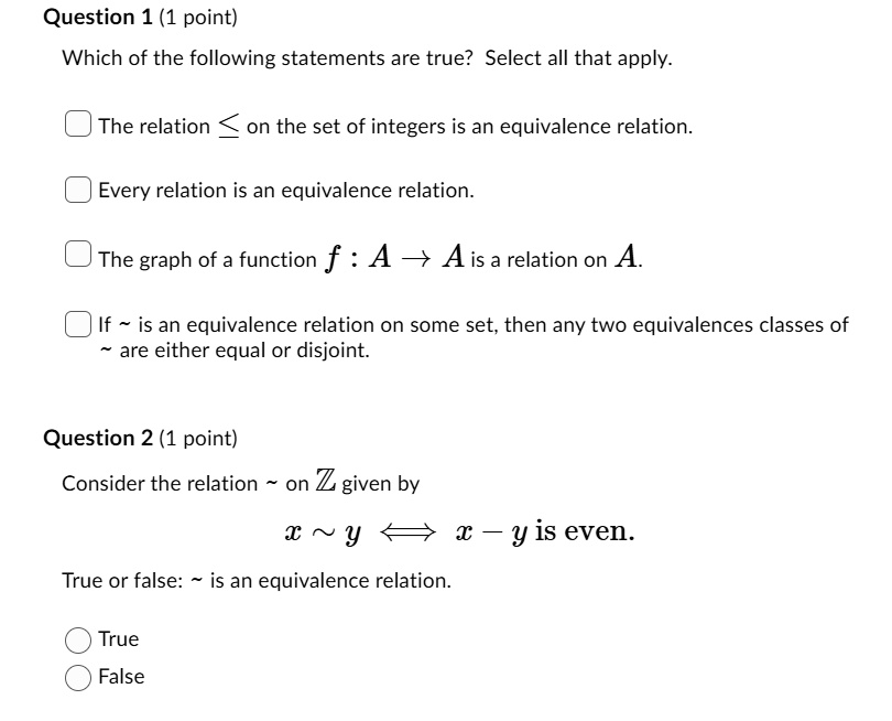 Question 1 (1 point)
Which of the following statements are true? Select all that apply.

The relation ? on the set of integers is an equivalence relation.
Every relation is an equivalence relation.
The graph of a function f : A ? A is a relation on A.
If   is an equivalence relation on some set, then any two equivalences classes of   are either equal or disjoint.

Question 2 (1 point)
Consider the relation   on Z given by
x   y ? x - y is even.
True or false:   is an equivalence relation.
True
False