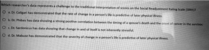 Which researcher's data represents a challenge to the traditional interpretation of scores on the Social Readjustment Rating Scale (SRRS)?
a. Dr. Caligari has demonstrated that the rate of change in a person's life is predictive of later physical illness.
b. Dr. Phibes has data showing a strong positive correlation between the timing of a spouse's death and the onset of cancer in the survivor.
c. Dr. Sardonicus has data showing that change in and of itself is not inherently stressful.
d. Dr. Mabuse has demonstrated that the severity of change in a person's life is predictive of later physical illness.