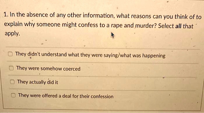 1. In the absence of any other information, what reasons can you think of to explain why someone might confess to a rape and murder? Select all that apply.

They didn't understand what they were saying/what was happening
They were somehow coerced
They actually did it
They were offered a deal for their confession