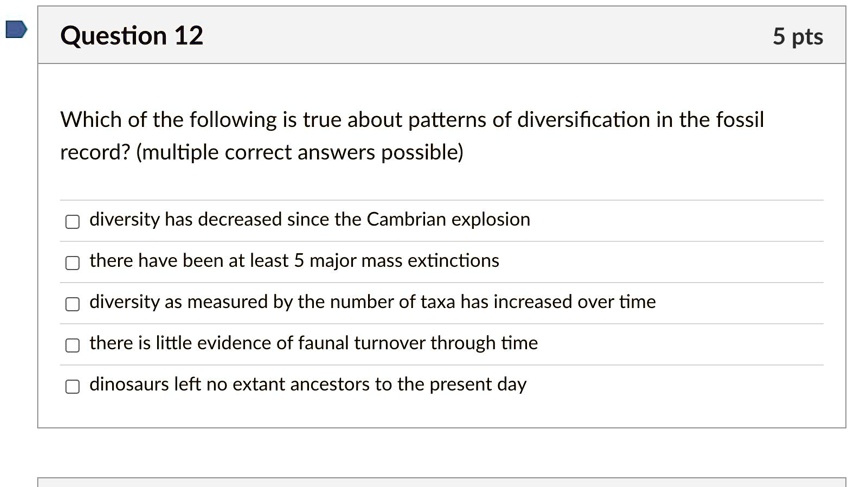 Which of the following is true about patterns of diversification in the fossil record? (multiple correct answers possible)
diversity has decreased since the Cambrian explosion
there have been at least 5 major mass extinctions
diversity as measured by the number of taxa has increased over time
there is little evidence of faunal turnover through time
dinosaurs left no extant ancestors to the present day
