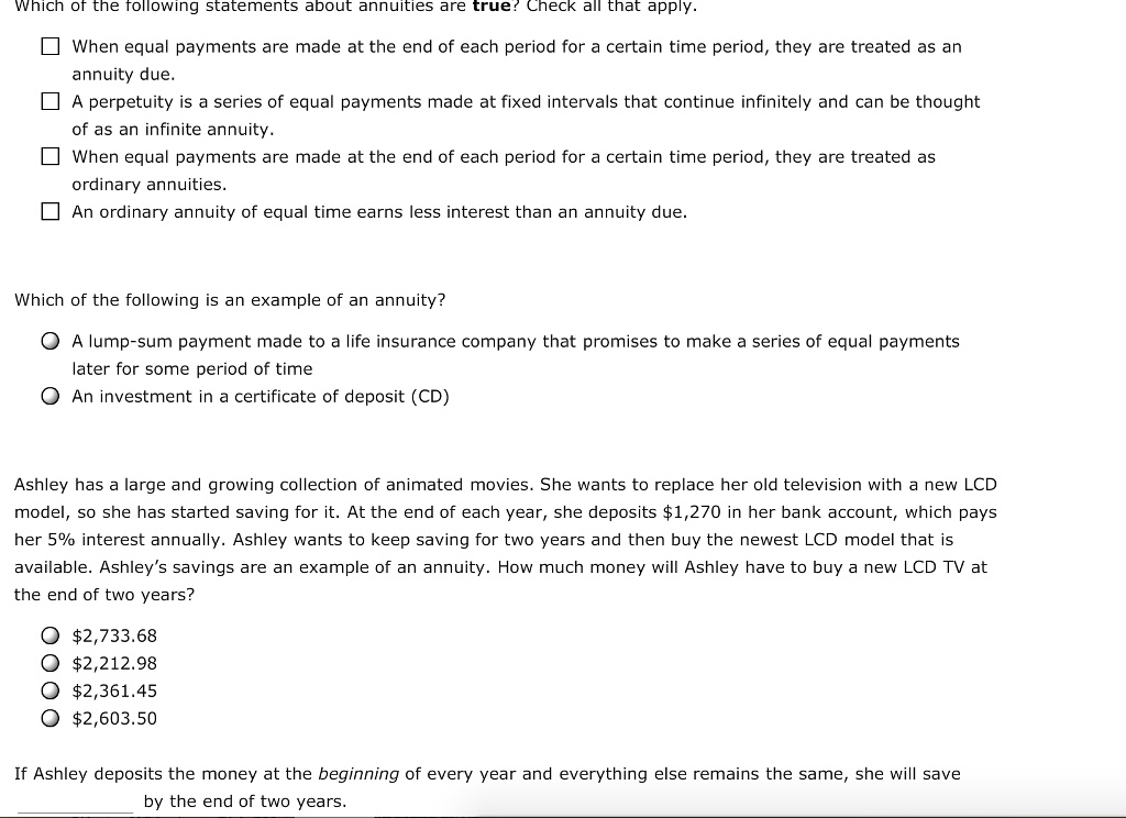 Which of the following statements about annuities are true? Check all that apply.

When equal payments are made at the end of each period for a certain time period, they are treated as an annuity due.
A perpetuity is a series of equal payments made at fixed intervals that continue infinitely and can be thought of as an infinite annuity.
When equal payments are made at the end of each period for a certain time period, they are treated as ordinary annuities.
An ordinary annuity of equal time earns less interest than an annuity due.

Which of the following is an example of an annuity?

A lump-sum payment made to a life insurance company that promises to make a series of equal payments later for some period of time
An investment in a certificate of deposit (CD)

Ashley has a large and growing collection of animated movies. She wants to replace her old television with a new LCD model, so she has started saving for it. At the end of each year, she deposits 1,270 in her bank account, which pays her 5% interest annually. Ashley wants to keep saving for two years and then buy the newest LCD model that is available. Ashley's savings are an example of an annuity. How much money will Ashley have to buy a new LCD TV at the end of two years?2,733.68
2,212.982,361.45
2,603.50

If Ashley deposits the money at the beginning of every year and everything else remains the same, she will save  by the end of two years.