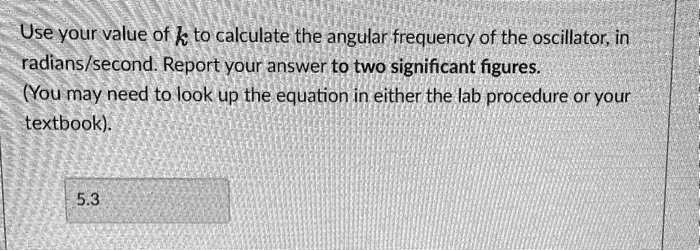 Use your value of k to calculate the angular frequency of the oscillator, in radians/second. Report your answer to two significant figures.
(You may need to look up the equation in either the lab procedure or your textbook).
5.3