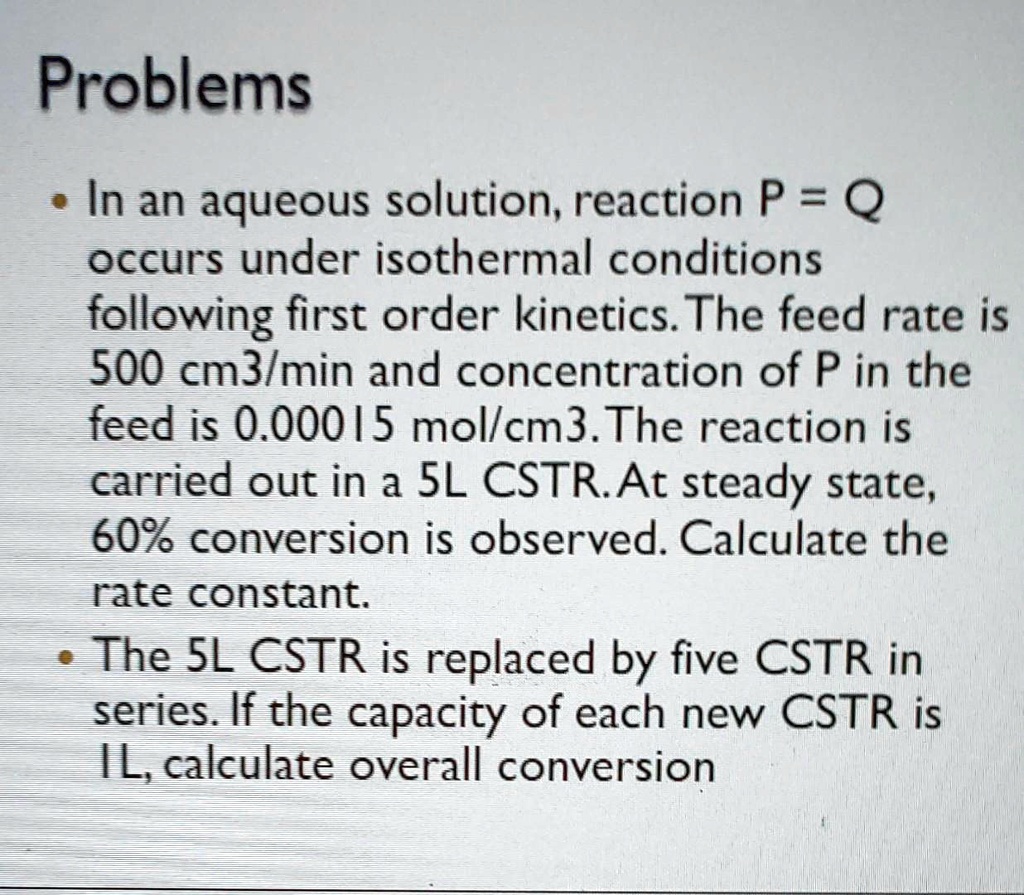 In an aqueous solution, reaction P = Q
occurs under isothermal conditions
following first order kinetics. The feed rate is
500 cm3/min and concentration of P in the
feed is 0.00015 mol/cm3. The reaction is
carried out in a 5L CSTR. At steady state,
60% conversion is observed. Calculate the
rate constant.
• The 5L CSTR is replaced by five CSTR in
series. If the capacity of each new CSTR is
1L, calculate overall conversion