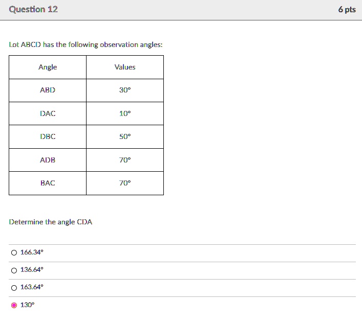 Question 12
Lot ABCD has the following observation angles:
Angle	Values
ABD	30°
DAC	10°
DBC	50°
ADB	70°
BAC	70°
Determine the angle CDA
166.34°
136.64°
163.64°
130°
6 pts