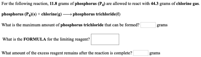 For the following reaction, 11.8 grams of phosphorus (P4) are allowed to react with 44.3 grams of chlorine gas.
phosphorus (P4)(s) + chlorine(g) ? phosphorus trichloride(?)
What is the maximum amount of phosphorus trichloride that can be formed? grams
What is the FORMULA for the limiting reagent?
What amount of the excess reagent remains after the reaction is complete? grams