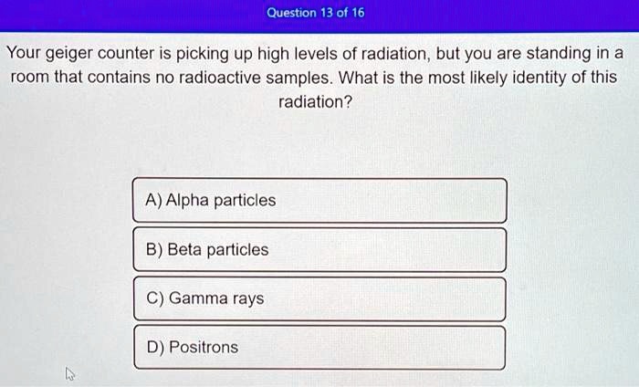Your geiger counter is picking up high levels of radiation, but you are standing in a room that contains no radioactive samples. What is the most likely identity of this radiation?

A) Alpha particles
B) Beta particles
C) Gamma rays
D) Positrons