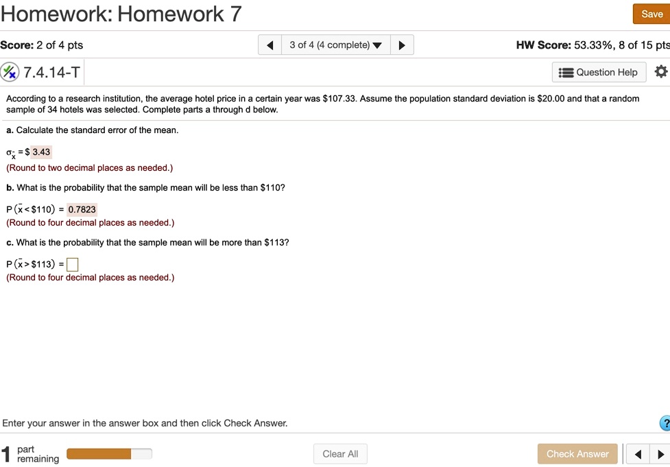 According to a research institution, the average hotel price in a certain year was 107.33. Assume the population standard deviation is20.00 and that a random sample of 34 hotels was selected. Complete parts a through d below.

a. Calculate the standard error of the mean.

???? = 3.43
(Round to two decimal places as needed.)

b. What is the probability that the sample mean will be less than110?

P (?x < 110) = 0.7823
(Round to four decimal places as needed.)

c. What is the probability that the sample mean will be more than113?

P (?x > 113) =
(Round to four decimal places as needed.)