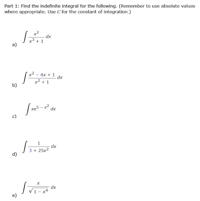 Part 1: Find the indefinite integral for the following. (Remember to use absolute values where appropriate. Use C for the constant of integration.)

a) ? (x² / (x³ + 1)) dx

b) ? ((x² - 4x + 1) / (x² + 1)) dx

c) ? xe^(5 - x²) dx

d) ? (1 / (3 + 25x²)) dx

e) ? (x / ?(1 - x?)) dx