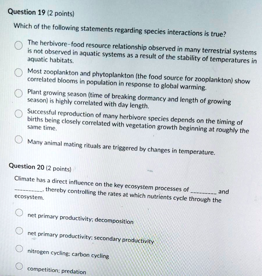 Question 19 (2 points)
Which of the following statements regarding species interactions is true?

The herbivore-food resource relationship observed in many terrestrial systems is not observed in aquatic systems as a result of the stability of temperatures in aquatic habitats.
Most zooplankton and phytoplankton (the food source for zooplankton) show correlated blooms in population in response to global warming.
Plant growing season (time of breaking dormancy and length of growing season) is highly correlated with day length.
Successful reproduction of many herbivore species depends on the timing of births being closely correlated with vegetation growth beginning at roughly the same time.
Many animal mating rituals are triggered by changes in temperature.

Question 20 (2 points)
Climate has a direct influence on the key ecosystem processes of  and , thereby controlling the rates at which nutrients cycle through the ecosystem.

net primary productivity; decomposition
net primary productivity; secondary productivity
nitrogen cycling; carbon cycling
competition; predation