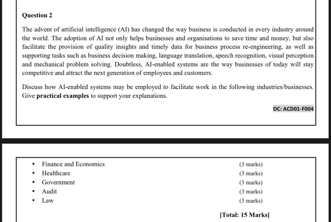 The advent of artificial intelligence (AI) has changed the way business is conducted in every industry around the world. The adoption of AI not only helps businesses and organisations to save time and money, but also facilitate the provision of quality insights and timely data for business process re-engineering, as well as supporting tasks such as business decision making, language translation, speech recognition, visual perception and mechanical problem solving. Doubtless, AI-enabled systems are the way businesses of today will stay competitive and attract the next generation of employees and customers.

Discuss how AI-enabled systems may be employed to facilitate work in the following industries/businesses. Give practical examples to support your explanations.

• Finance and Economics (3 marks)
• Healthcare (3 marks)
• Government (3 marks)
• Audit (3 marks)
• Law (3 marks)

[Total: 15 Marks]