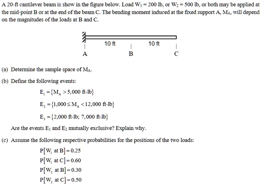 A 20-ft cantilever beam is show in the figure below. Load W1 = 200 lb, or W2 = 500 lb, or both may be applied at the mid-point B or at the end of the beam C. The bending moment induced at the fixed support A, MA, will depend on the magnitudes of the loads at B and C.

10 ft 10 ft
A B C

(a) Determine the sample space of MA.
(b) Define the following events:
E1 = MA > 5,000 ft-lb
E2 = 1,000 <= MA < 12,000 ft-lb
E3 = 2,000 ft-lb; 7,000 ft-lb
Are the events E1 and E2 mutually exclusive? Explain why.
(c) Assume the following respective probabilities for the positions of the two loads:
P[W1 at B] = 0.25
P[W1 at C] = 0.60
P[W2 at B] = 0.30
P[W2 at C] = 0.50