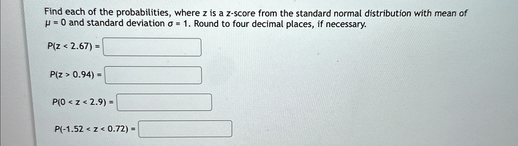 Find each of the probabilities, where z is a z-score from the standard normal distribution with mean of ? = 0 and standard deviation ? = 1. Round to four decimal places, if necessary.

P(z < 2.67) =

P(z > 0.94) =

P(0 < z < 2.9) =

P(-1.52 < z < 0.72) =