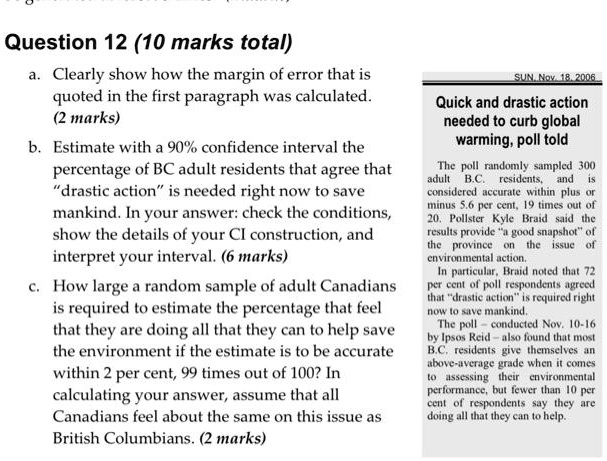 Question 12 (10 marks total)
a. Clearly show how the margin of error that is quoted in the first paragraph was calculated. (2 marks)
b. Estimate with a 90% confidence interval the percentage of BC adult residents that agree that "drastic action" is needed right now to save mankind. In your answer: check the conditions, show the details of your CI construction, and interpret your interval. (6 marks)
c. How large a random sample of adult Canadians is required to estimate the percentage that feel that they are doing all that they can to help save the environment if the estimate is to be accurate within 2 per cent, 99 times out of 100? In calculating your answer, assume that all Canadians feel about the same on this issue as British Columbians. (2 marks)

SUN, Nov. 18, 2006
Quick and drastic action needed to curb global warming, poll told
The poll randomly sampled 300 adult B.C. residents, and is considered accurate within plus or minus 5.6 per cent, 19 times out of 20. Pollster Kyle Braid said the results provide "a good snapshot" of the province on the issue of environmental action.
In particular, Braid noted that 72 per cent of poll respondents agreed that "drastic action" is required right now to save mankind.
The poll - conducted Nov. 10-16 by Ipsos Reid - also found that most B.C. residents give themselves an above-average grade when it comes to assessing their environmental performance, but fewer than 10 per cent of respondents say they are doing all that they can to help.