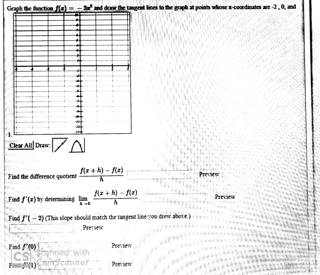 Graph the function f(x) = - 3x^2 and draw the tangent lines to the graph at points whose x-coordinates are -2, 0, and
Clear All Draw:
Find the difference quotient (f(x + h) - f(x)) / h Preview
Find f'(x) by determining lim h->0 (f(x + h) - f(x)) / h Preview
Find f'(- 2) (This slope should match the tangent line you drew above.) Preview
Find f'(0) Preview
Find f'(1) Preview