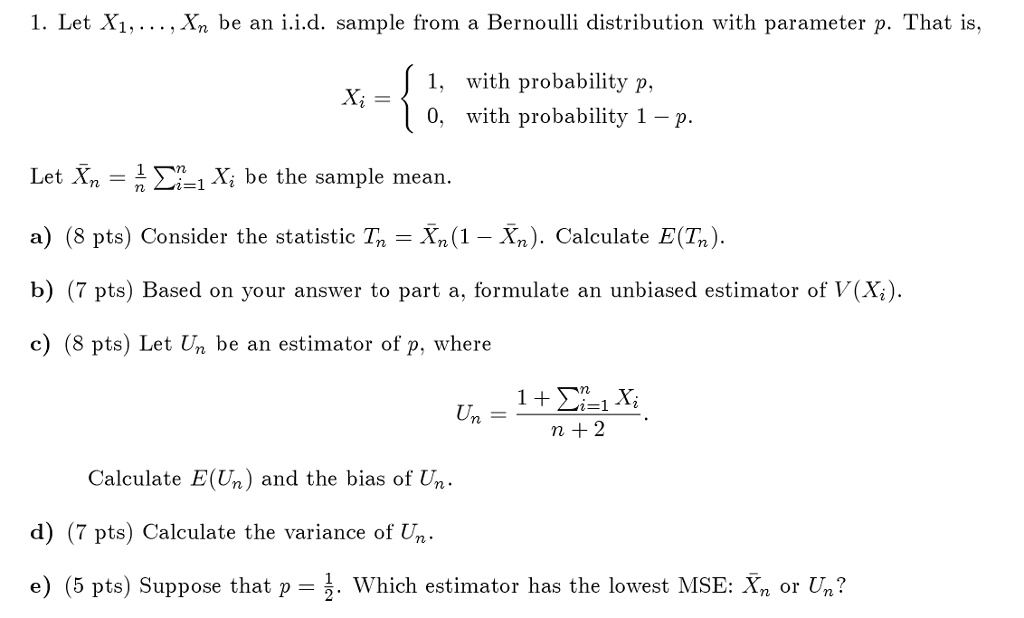 1. Let X1, dots, Xn be an i.i.d. sample from a Bernoulli distribution with parameter p. That is,
eginequation* Xi = egincases 1,     	extwith probability  p,  0,     	extwith probability  1 - p. endcases endequation*
Let arXn = frac1n sumi=1^n Xi be the sample mean.
a) (8 pts) Consider the statistic Tn = arXn (1 - arXn). Calculate E(Tn).
b) (7 pts) Based on your answer to part a, formulate an unbiased estimator of V(Xi).
c) (8 pts) Let Un be an estimator of p, where
eginequation* Un = frac1 + sumi=1^n Xin + 2. endequation*Calculate E(Un) and the bias of Un.
d) (7 pts) Calculate the variance of Un.
e) (5 pts) Suppose that p = frac12. Which estimator has the lowest MSE: arXn or Un?
