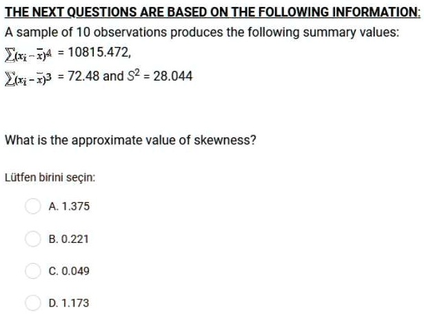 THE NEXT QUESTIONS ARE BASED ON THE FOLLOWING INFORMATION:
A sample of 10 observations produces the following summary values:
?(xi - x?)? = 10815.472,
?(xi - x?)³ = 72.48 and S² = 28.044
What is the approximate value of skewness?
A. 1.375
B. 0.221
C. 0.049
D. 1.173
