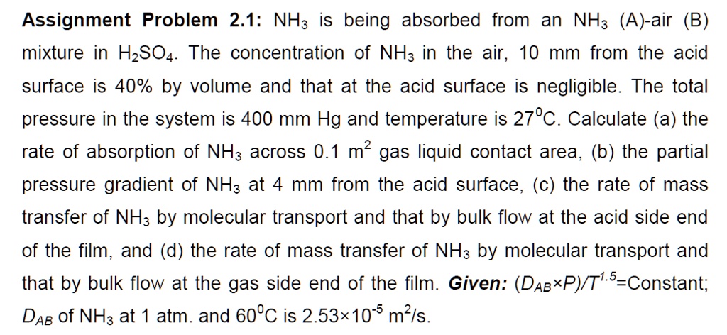 Assignment Problem 2.1: NH3 is being absorbed from an NH3 (A)-air (B) mixture in H2SO4. The concentration of NH3 in the air, 10 mm from the acid surface is 40% by volume and that at the acid surface is negligible. The total pressure in the system is 400 mm Hg and temperature is 27?C. Calculate (a) the rate of absorption of NH3 across 0.1 m² gas liquid contact area, (b) the partial pressure gradient of NH3 at 4 mm from the acid surface, (c) the rate of mass transfer of NH3 by molecular transport and that by bulk flow at the acid side end of the film, and (d) the rate of mass transfer of NH3 by molecular transport and that by bulk flow at the gas side end of the film. Given: (DAB×P)/T¹??=Constant; DAB of NH3 at 1 atm. and 60?C is 2.53×10?? m²/s.