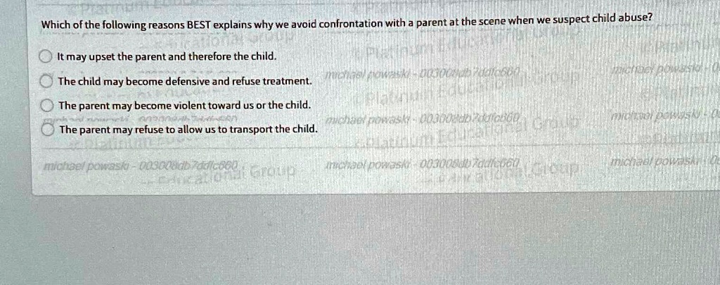 Which of the following reasons BEST explains why we avoid confrontation with a parent at the scene when we suspect child abuse?
It may upset the parent and therefore the child.
The child may become defensive and refuse treatment.
The parent may become violent toward us or the child.
The parent may refuse to allow us to transport the child.
