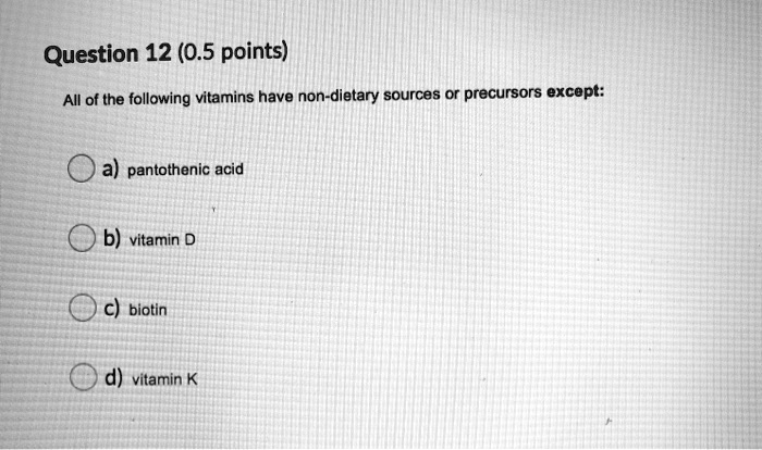 Question 12 (0.5 points)
All of the following vitamins have non-dietary sources or precursors except:
a) pantothenic acid
b) vitamin D
c) biotin
d) vitamin K
