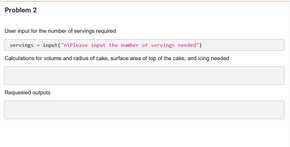 Problem 2

User input for the number of servings required

servings = input("
Please input the number of servings needed")

Calculations for volume and radius of cake, surface area of top of the cake, and icing needed

Requested outputs