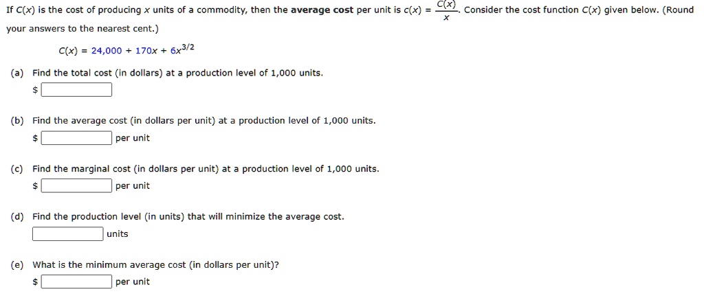 If C(x) is the cost of producing x units of a commodity, then the average cost per unit is c(x) = C(x)/x. Consider the cost function C(x) given below. (Round your answers to the nearest cent.)
C(x) = 24,000 + 170x + 6x^3/2
(a) Find the total cost (in dollars) at a production level of 1,000 units.
(b) Find the average cost (in dollars per unit) at a production level of 1,000 units.
(c) Find the marginal cost (in dollars per unit) at a production level of 1,000 units.
(d) Find the production level (in units) that will minimize the average cost.
(e) What is the minimum average cost (in dollars per unit)?