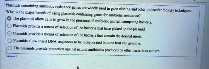 Plasmids containing antibiotic resistance genes are widely used in gene cloning and other molecular biology techniques. What is the major benefit of using plasmids containing genes for antibiotic resistance?
The plasmids allow cells to grow in the presence of antibiotic and kill competing bacteria.
Plasmids provide a means of selection of the bacteria that have picked up the plasmid.
Plasmids provide a means of selection of the bacteria that contain the desired insert.
Plasmids allow insert DNA sequences to be incorporated into the host cell genome.
The plasmids provide protection against natural antibiotics produced by other bacteria in culture.
