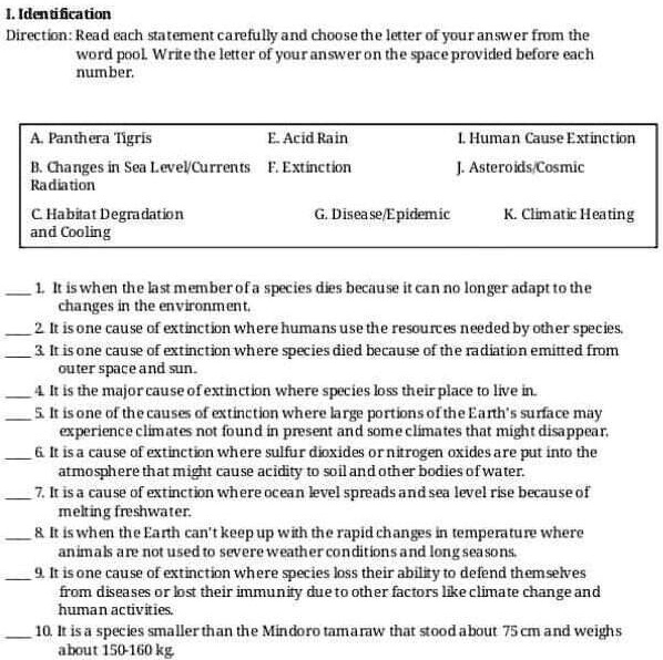 I. Identification
Direction: Read each statement carefully and choose the letter of your answer from the word pool. Write the letter of your answer on the space provided before each number.

A. Panthera Tigris
E. Acid Rain
I. Human Cause Extinction
B. Changes in Sea Level/Currents Radiation
F. Extinction
J. Asteroids/Cosmic
C. Habitat Degradation and Cooling
G. Disease/Epidemic
K. Climatic Heating

1. It is when the last member of a species dies because it can no longer adapt to the changes in the environment.
2. It is one cause of extinction where humans use the resources needed by other species.
3. It is one cause of extinction where species died because of the radiation emitted from outer space and sun.
4. It is the major cause of extinction where species loss their place to live in.
5. It is one of the causes of extinction where large portions of the Earth's surface may experience climates not found in present and some climates that might disappear.
6. It is a cause of extinction where sulfur dioxides or nitrogen oxides are put into the atmosphere that might cause acidity to soil and other bodies of water.
7. It is a cause of extinction where ocean level spreads and sea level rise because of melting freshwater.
8. It is when the Earth can't keep up with the rapid changes in temperature where animals are not used to severe weather conditions and long seasons.
9. It is one cause of extinction where species loss their ability to defend themselves from diseases or lost their immunity due to other factors like climate change and human activities.
10. It is a species smaller than the Mindoro tamaraw that stood about 75 cm and weighs about 150-160 kg.