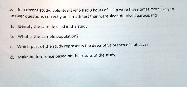 5. In a recent study, volunteers who had 8 hours of sleep were three times more likely to
answer questions correctly on a math test than were sleep-deprived participants.
a. Identify the sample used in the study.
b. What is the sample population?
c. Which part of the study represents the descriptive branch of statistics?
d. Make an inference based on the results of the study.