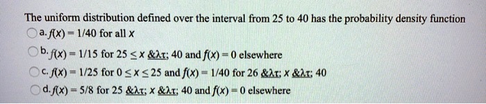 The uniform distribution defined over the interval from 25 to 40 has the probability density function
a. f(x) = 1/40 for all x
b. f(x) = 1/15 for 25 ? x ? 40 and f(x) = 0 elsewhere
c. f(x) = 1/25 for 0 ? x ? 25 and f(x) = 1/40 for 26 ? x ? 40
d. f(x) = 5/8 for 25 ? x ? 40 and f(x) = 0 elsewhere