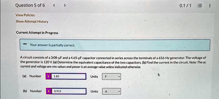 Question 5 of 6
View Policies
Show Attempt History
Current Attempt in Progress
Your answer is partially correct.
A circuit consists of a 3.08-µF and a 4.65-µF capacitor connected in series across the terminals of a 656-Hz generator. The voltage of
the generator is 120 V. (a) Determine the equivalent capacitance of the two capacitors. (b) Find the current in the circuit. Note: The ac
current and voltage are rms values and power is an average value unless indicated otherwise.
(a) Number
1.85
Units
F
(b) Number
0.915
Units
A